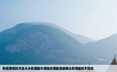 利用蒸馏的方法从水和酒精中提炼纯酒精是根据水和酒精的不同在