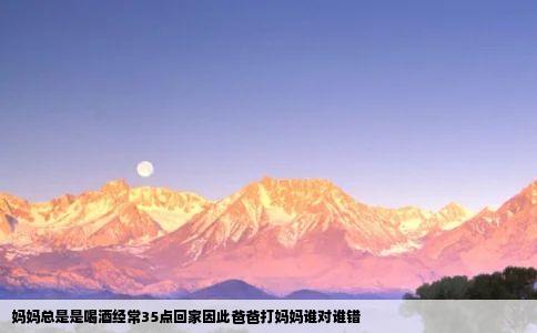 妈妈总是是喝酒经常35点回家因此爸爸打妈妈谁对谁错