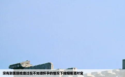没有到医院检查过在不知道怀孕的情况下抽烟喝酒对宝
