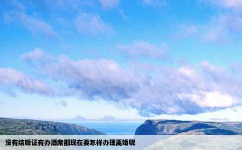 没有结婚证有办酒席那现在要怎样办理离婚呢