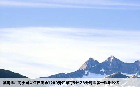 某啤酒厂每天可以生产啤酒1200升如果每5分之3升啤酒装一瓶那么该
