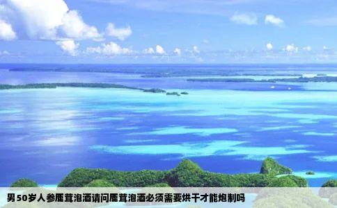 男50岁人参鹿茸泡酒请问鹿茸泡酒必须需要烘干才能炮制吗