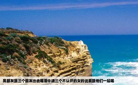 男朋友跟三个朋友出去喝酒中途三个不认识的女的说要跟他们一起喝