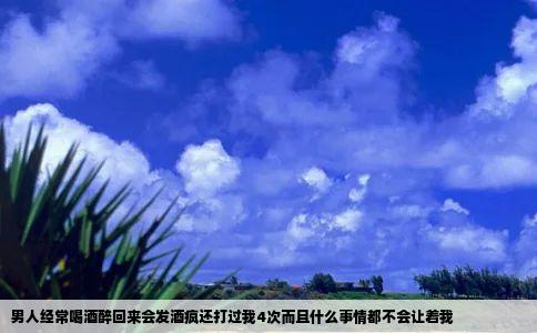 男人经常喝酒醉回来会发酒疯还打过我4次而且什么事情都不会让着我