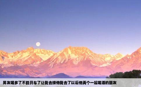 男友喝多了不能开车了让我去接他我去了以后他两个一起喝酒的朋友
