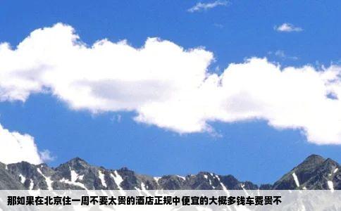那如果在北京住一周不要太贵的酒店正规中便宜的大概多钱车费贵不