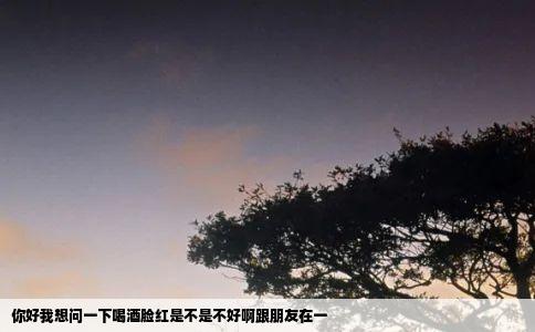 你好我想问一下喝酒脸红是不是不好啊跟朋友在一