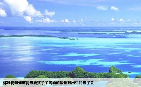 你好我想知道我想要孩子了喝酒和吸烟对出生的孩子会