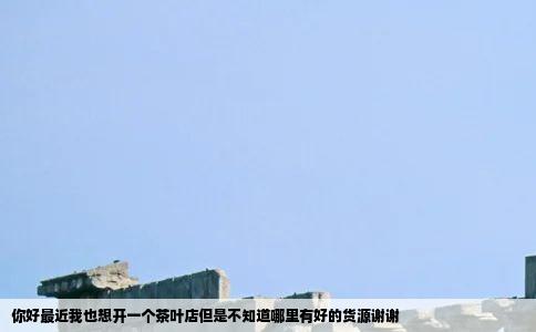 你好最近我也想开一个茶叶店但是不知道哪里有好的货源谢谢