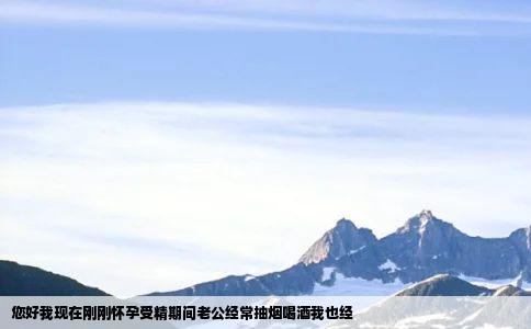 您好我现在刚刚怀孕受精期间老公经常抽烟喝酒我也经