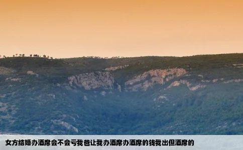 女方结婚办酒席会不会亏我爸让我办酒席办酒席的钱我出但酒席的