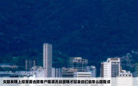 女朋友晚上经常要去陪客户喝酒而且很晚才回来你们会怎么做我该