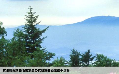 女朋友喜欢去酒吧怎么办女朋友去酒吧该不该管