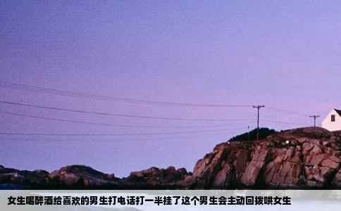 女生喝醉酒给喜欢的男生打电话打一半挂了这个男生会主动回拨哄女生