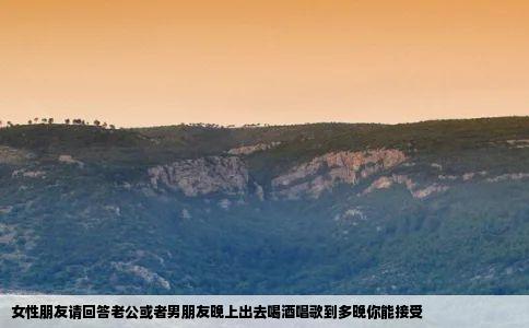 女性朋友请回答老公或者男朋友晚上出去喝酒唱歌到多晚你能接受