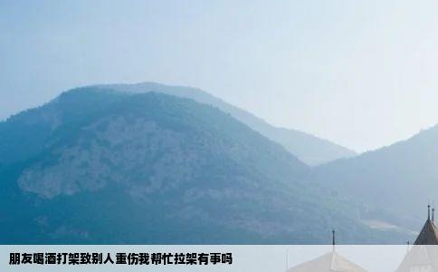 朋友喝酒打架致别人重伤我帮忙拉架有事吗
