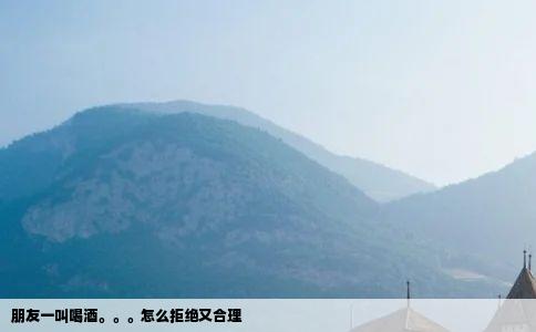 朋友一叫喝酒怎么拒绝又合理
