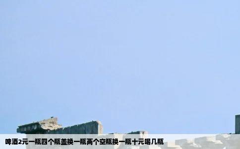 啤酒2元一瓶四个瓶盖换一瓶两个空瓶换一瓶十元喝几瓶