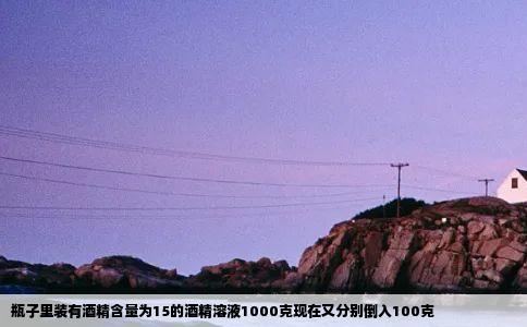 瓶子里装有酒精含量为15的酒精溶液1000克现在又分别倒入100克