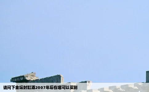 请问下金坛封缸酒2007年后在哪可以买到