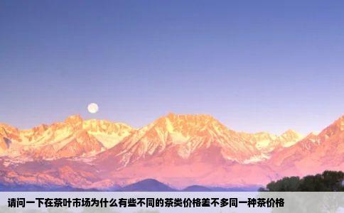 请问一下在茶叶市场为什么有些不同的茶类价格差不多同一种茶价格