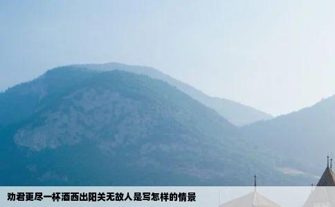 劝君更尽一杯酒西出阳关无故人是写怎样的情景