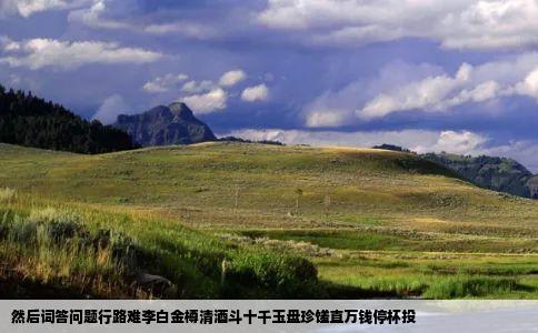 然后词答问题行路难李白金樽清酒斗十千玉盘珍馐直万钱停杯投