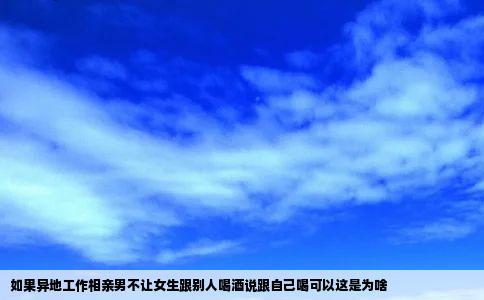 如果异地工作相亲男不让女生跟别人喝酒说跟自己喝可以这是为啥