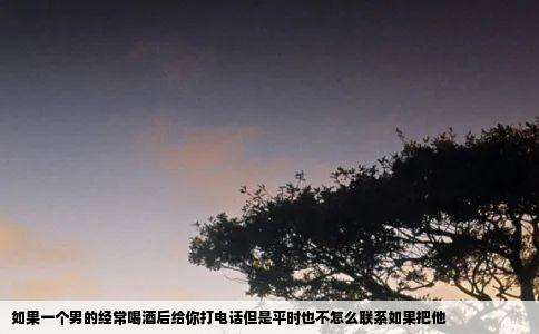 如果一个男的经常喝酒后给你打电话但是平时也不怎么联系如果把他