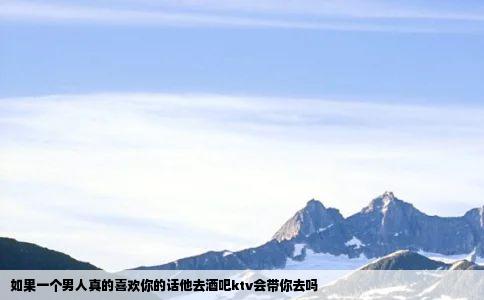 如果一个男人真的喜欢你的话他去酒吧ktv会带你去吗