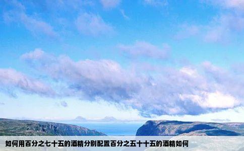 如何用百分之七十五的酒精分别配置百分之五十十五的酒精如何