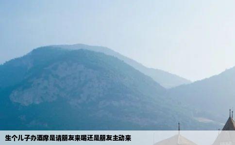 生个儿子办酒席是请朋友来喝还是朋友主动来