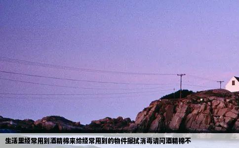 生活里经常用到酒精棉来给经常用到的物件擦拭消毒请问酒精棉不