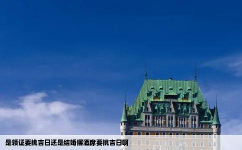 是领证要挑吉日还是结婚摆酒席要挑吉日啊