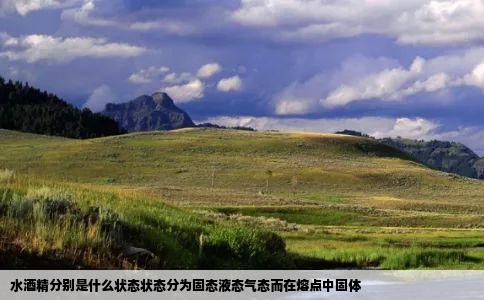 水酒精分别是什么状态状态分为固态液态气态而在熔点中固体