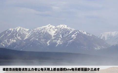 谁能告诉我我该怎么办老公每天晚上都去酒吧ktv每天都是最少三点才