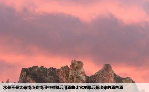 水是不是大米或小麦或稻谷煮熟后用酒曲让它发酵后蒸出来的酒白酒