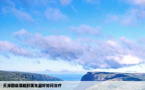 天津那些酒精肝医生最好如何治疗
