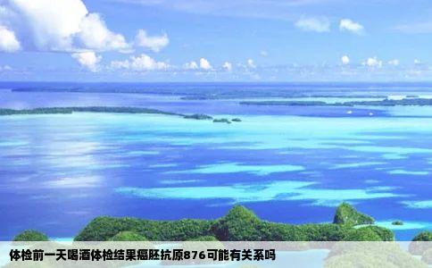 体检前一天喝酒体检结果癌胚抗原876可能有关系吗