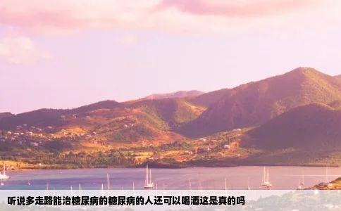 听说多走路能治糖尿病的糖尿病的人还可以喝酒这是真的吗