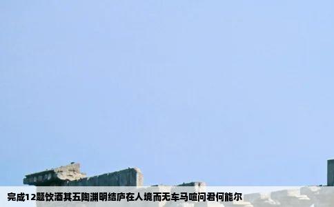 完成12题饮酒其五陶渊明结庐在人境而无车马喧问君何能尔