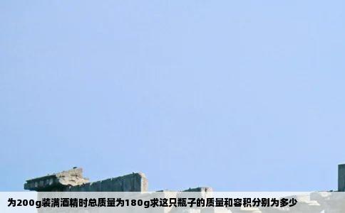 为200g装满酒精时总质量为180g求这只瓶子的质量和容积分别为多少