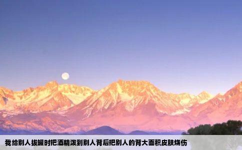 我给别人拔罐时把酒精泼到别人背后把别人的背大面积皮肤烧伤