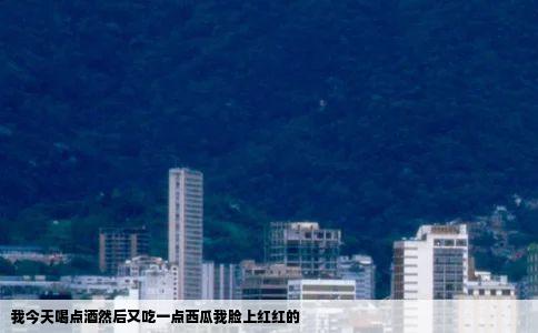 我今天喝点酒然后又吃一点西瓜我脸上红红的