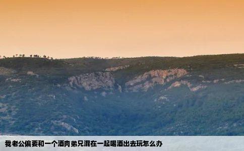 我老公偏要和一个酒肉弟兄混在一起喝酒出去玩怎么办