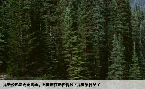 我老公也是天天喝酒不知道在这种情况下我如果怀孕了