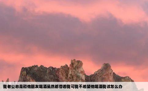 我老公总是和他朋友喝酒虽然都带着我可我不希望他喝酒我该怎么办