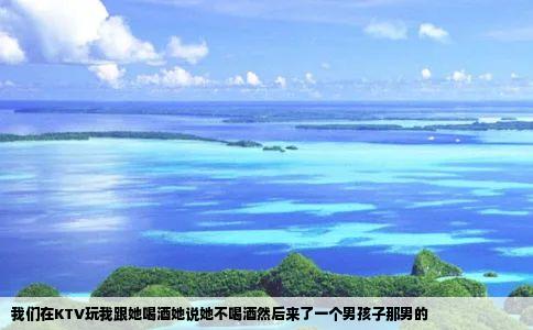 我们在KTV玩我跟她喝酒她说她不喝酒然后来了一个男孩子那男的