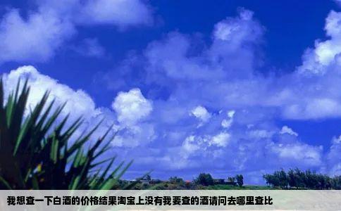 我想查一下白酒的价格结果淘宝上没有我要查的酒请问去哪里查比