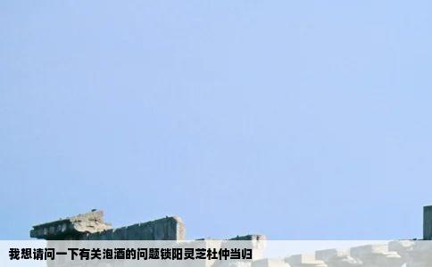 我想请问一下有关泡酒的问题锁阳灵芝杜仲当归